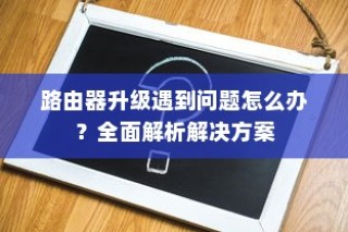 路由器升级遇到问题怎么办？全面解析解决方案