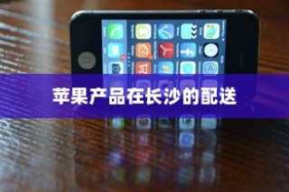 苹果手机在长沙有仓库吗？探究苹果产品在长沙的存储与配送