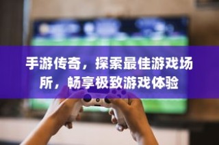 手游传奇，探索最佳场所，尽享极致游戏体验