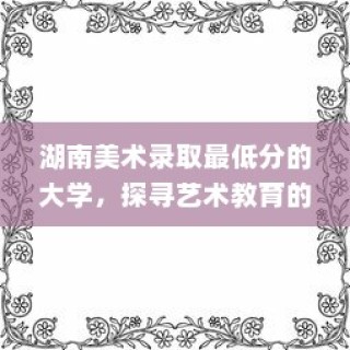 湖南美术录取最低分的大学，探寻艺术教育的边界与可能性