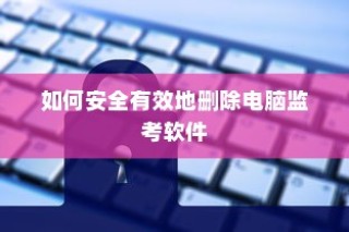 如何安全有效地删除电脑监考软件的方法和步骤指南