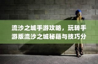流沙之城手游攻略大全，秘籍、技巧分享与玩转手游版指南