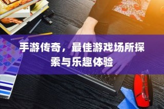 手游传奇，探索最佳游戏场所，体验无限乐趣