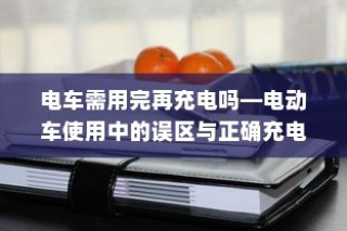 电动车充电误区解析，电车是否需要用完再充电？正确充电方式介绍