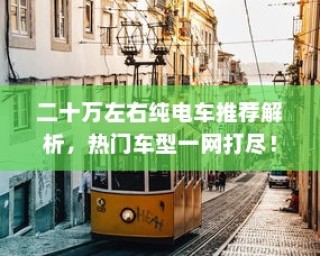 二十万左右热门纯电车推荐解析，热门车型全解析一网打尽！