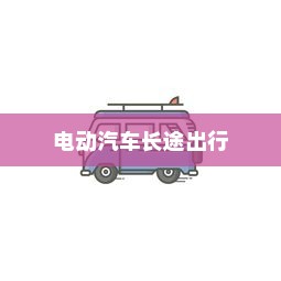 长途出行是否适合购买电动汽车，全面解析与考量