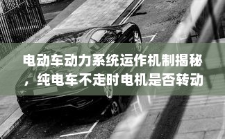 电动车动力系统运作机制揭秘，纯电车不走时电机是否转动？