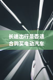 长途出行是否适合购买电动汽车，全面解析与考量因素指南