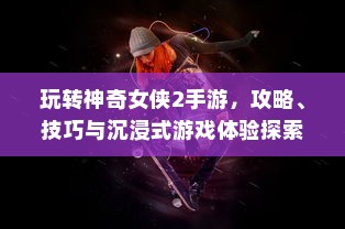 玩转神奇女侠2手游，攻略、技巧与沉浸式游戏体验探索