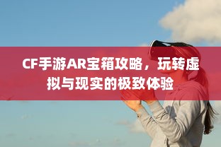 CF手游AR宝箱攻略，玩转虚拟与现实的极致体验