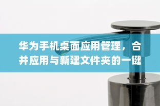 华为手机桌面应用管理，合并应用与新建文件夹的一键整理方法