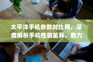 太平洋手机参数对比网，深度解析手机性能差异，助力消费者明智选择