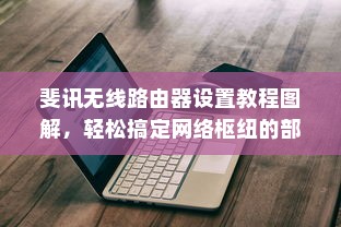 斐讯无线路由器设置教程图解，轻松搞定网络枢纽的部署